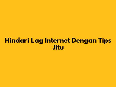 Hindari Lag Internet Dengan Tips Jitu