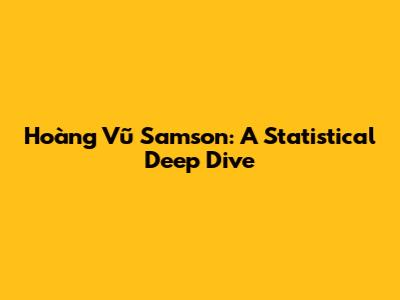 Hoàng Vũ Samson: A Statistical Deep Dive