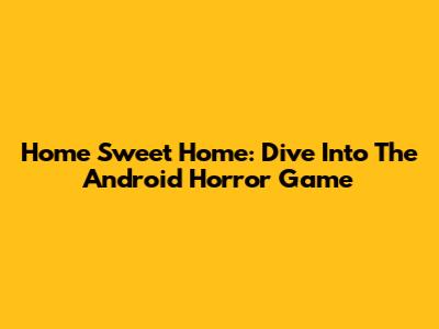 Home Sweet Home: Dive Into The Android Horror Game