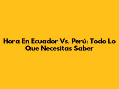 Hora En Ecuador Vs. Perú: Todo Lo Que Necesitas Saber
