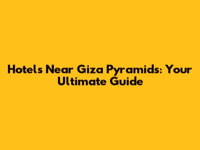 Hotels Near Giza Pyramids: Your Ultimate Guide