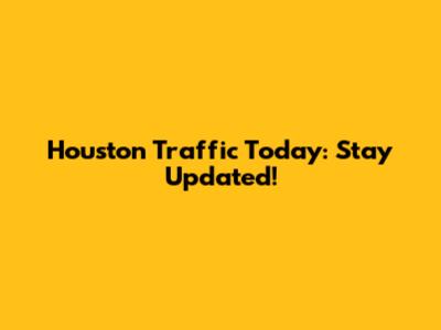 Houston Traffic Today: Stay Updated!