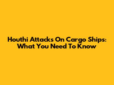 Houthi Attacks On Cargo Ships: What You Need To Know
