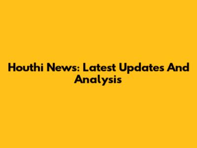 Houthi News: Latest Updates And Analysis