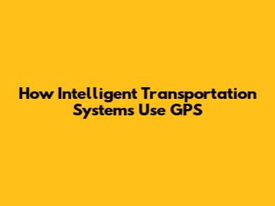 How Intelligent Transportation Systems Use GPS