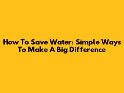 How To Save Water: Simple Ways To Make A Big Difference