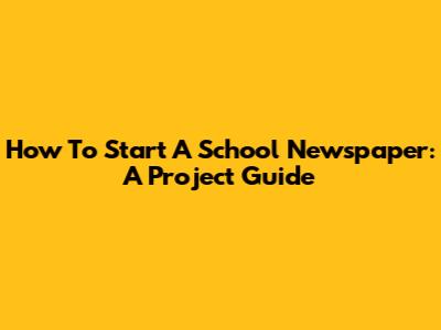 How To Start A School Newspaper: A Project Guide