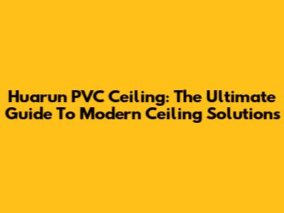 Huarun PVC Ceiling: The Ultimate Guide To Modern Ceiling Solutions