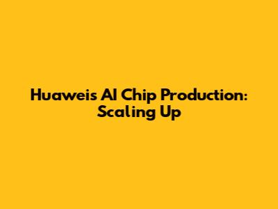 Huawei's AI Chip Production: Scaling Up
