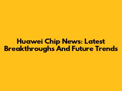 Huawei Chip News: Latest Breakthroughs And Future Trends