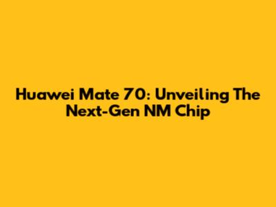 Huawei Mate 70: Unveiling The Next-Gen NM Chip