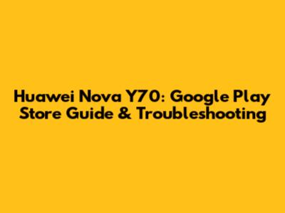 Huawei Nova Y70: Google Play Store Guide & Troubleshooting