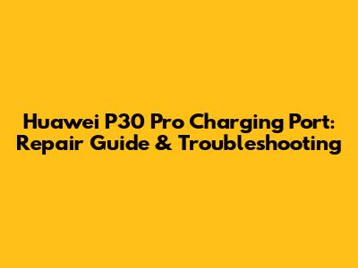 Huawei P30 Pro Charging Port: Repair Guide & Troubleshooting