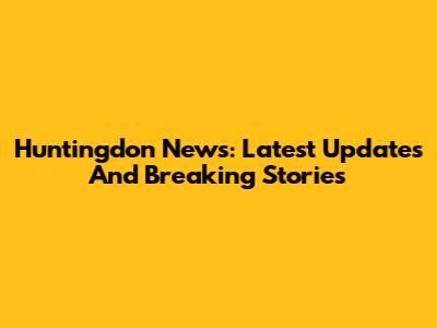 Huntingdon News: Latest Updates And Breaking Stories