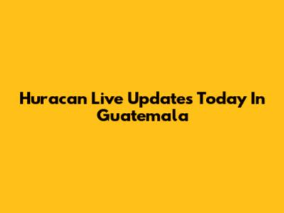 Huracan Live Updates Today In Guatemala