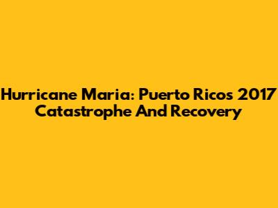 Hurricane Maria: Puerto Rico's 2017 Catastrophe And Recovery