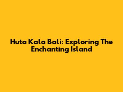 Huta Kala Bali: Exploring The Enchanting Island