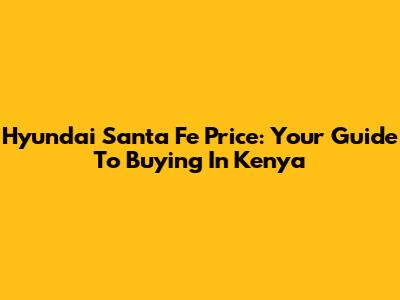 Hyundai Santa Fe Price: Your Guide To Buying In Kenya