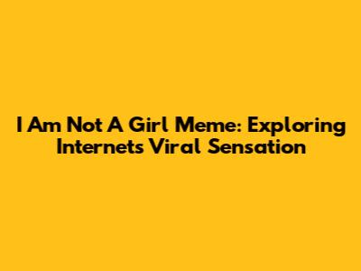 I Am Not A Girl Meme: Exploring Internet's Viral Sensation
