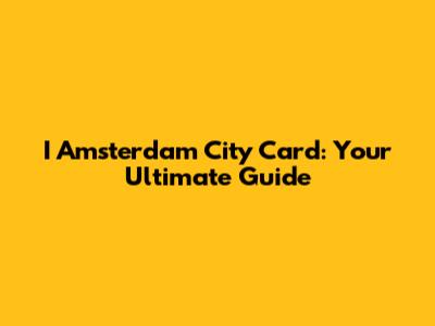 I Amsterdam City Card: Your Ultimate Guide