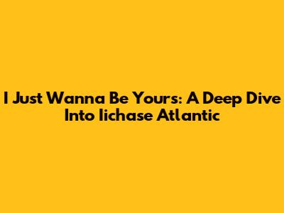 I Just Wanna Be Yours: A Deep Dive Into Iichase Atlantic