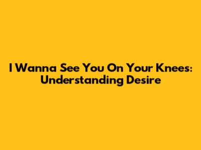 I Wanna See You On Your Knees: Understanding Desire