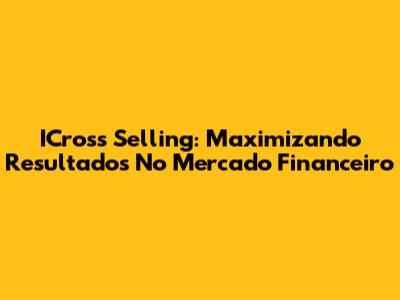 ICross Selling: Maximizando Resultados No Mercado Financeiro