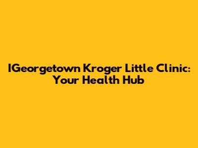 IGeorgetown Kroger Little Clinic: Your Health Hub