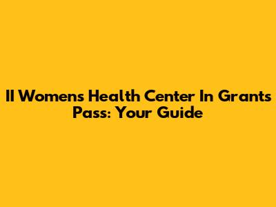 II Women's Health Center In Grants Pass: Your Guide