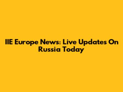 IIE Europe News: Live Updates On Russia Today