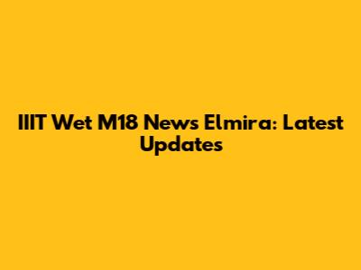IIIT Wet M18 News Elmira: Latest Updates