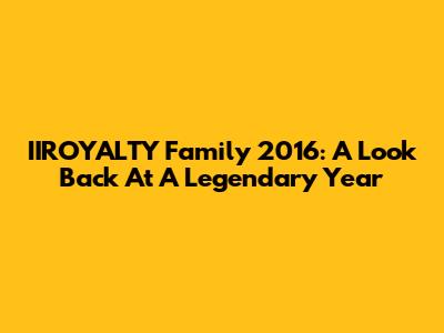 IIROYALTY Family 2016: A Look Back At A Legendary Year