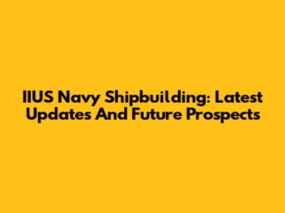 IIUS Navy Shipbuilding: Latest Updates And Future Prospects