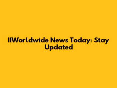 IIWorldwide News Today: Stay Updated