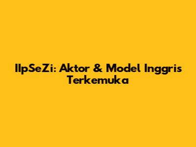 IIpSeZi: Aktor & Model Inggris Terkemuka