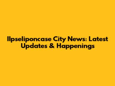 IIpseIiponcase City News: Latest Updates & Happenings