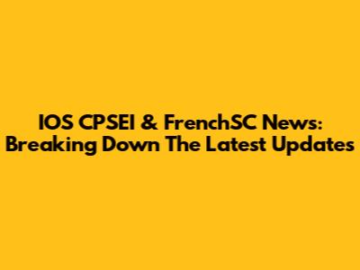 IOS CPSEI & FrenchSC News: Breaking Down The Latest Updates