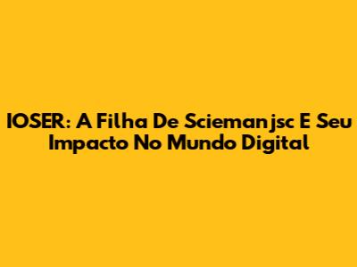 IOSER: A Filha De Sciemanjsc E Seu Impacto No Mundo Digital