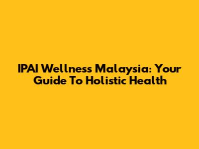 IPAI Wellness Malaysia: Your Guide To Holistic Health