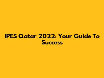 IPES Qatar 2022: Your Guide To Success