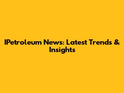 IPetroleum News: Latest Trends & Insights