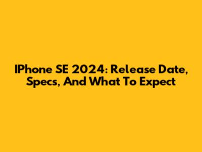IPhone SE 2024: Release Date, Specs, And What To Expect