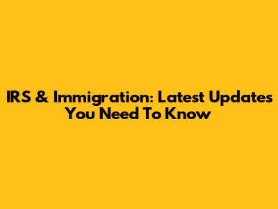 IRS & Immigration: Latest Updates You Need To Know