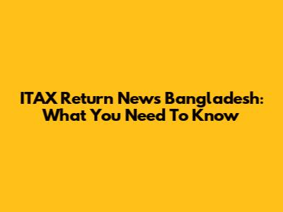 ITAX Return News Bangladesh: What You Need To Know