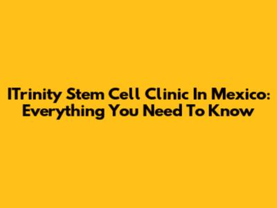 ITrinity Stem Cell Clinic In Mexico: Everything You Need To Know