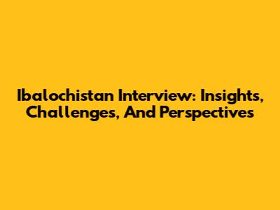 Ibalochistan Interview: Insights, Challenges, And Perspectives