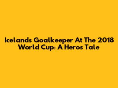 Iceland's Goalkeeper At The 2018 World Cup: A Hero's Tale
