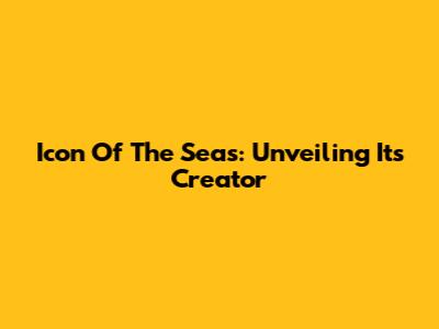 Icon Of The Seas: Unveiling Its Creator