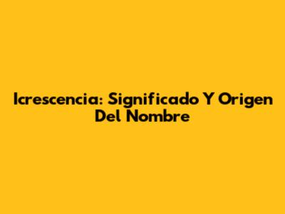 Icrescencia: Significado Y Origen Del Nombre
