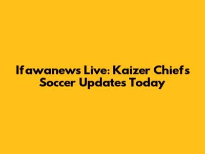 Ifawanews Live: Kaizer Chiefs Soccer Updates Today